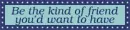 Be the kind of friend you'd want to have