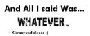 And all i said was..Whatever