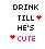 drink till hes cute!