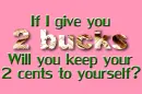 IF I GIVE YOU 2 BUCKS WILL YOU KEEP YOUR 2 CENTS TO YOURSELF?