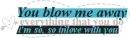 YOU BLOW ME AWAY...