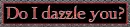 Do I dazzle you?