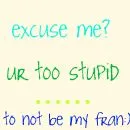 Excuse me... Ur too stupid... NOT TO BE MY FRAN!
