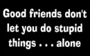 good friends dont let you do stupid things