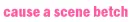 Cause a scene betch.