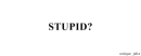 stupid