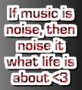 if music is noise, then noise is what life is about <3