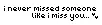 i miss you.