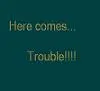 here comes trouble