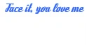 Face it you love me