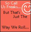 So call us freaks...but thats just the way we roll