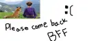 Please come back bff :(