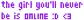 The girl you'll never be is online :D <3