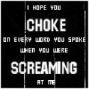 I hope you choke on every word you spoke when you were screaming at me