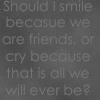 Should I smile because we are friends or cry because that's all we'll ever be
