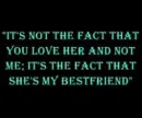 "it's not the fact that you love her and not me; its the face that she's my best friend"