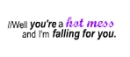 Well you're a hot mess and I'm falling for you.