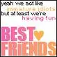 Sure we act like we're IMMATURE IDIOTS but at least we're having fun. BEST FRIENDS