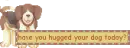 have you hugged your dog today?