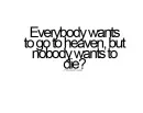 everybody wants to go to heaven, but nobody wants to die?