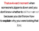 that awkward moment when someone's zipper is down and you don't know whether to tell them or not because you don't know how to explain why you were looking that low.