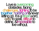 love is overcoming obstacles, facing challenges, fighting to be together, holding on&never letting go. it is a short word, east to spell, dificult to define, &impossible to live without.