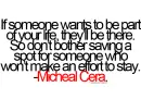 If someone wants to be part of your life, they'll be there. So don't bother saving a spot for someone who won't make an effort to stay. -Micheal Cera.