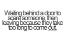 waiting behind a door to scare someone then leaving because they take too long to come out.