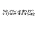 we know we shouldn't do it, but we do it anyway.