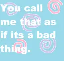 You Call me that as if it's a bad thing