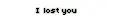i lost you