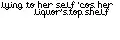 lying to her self 'cos her liquor's top shelf. 