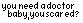 you need a doctor baby you scared?