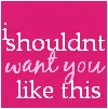 I shouldn't want you like this