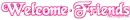 Welcome Friends ~ wel