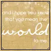 and i hope you know you mean the world to me