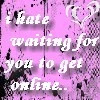 i hate waiting for you to get online..