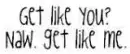 get lyk yu? naww, get lyk mehh.