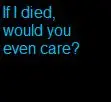 If I died for you, would you even care?