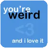 You're weird and I love it