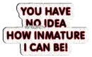 you have no idea how inmature I can hehe