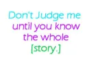 Dont judge me until you know the whole story.