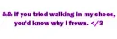 if you tried walking in my shoes you'd know why i frown.