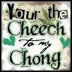 Your the cheech to 